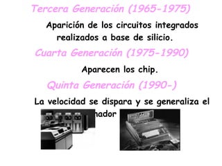 Tercera Generación (1965-1975)   Aparición de los circuitos integrados realizados a base de silicio. Cuarta Generación (1975-1990) Aparecen los chip.   Quinta Generación (1990-) La velocidad se dispara y se generaliza el Ordenador Personal. 
