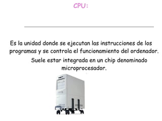 CPU: Es la unidad donde se ejecutan las instrucciones de los programas y se controla el funcionamiento del ordenador. Suele estar integrada en un chip denominado microprocesador. 