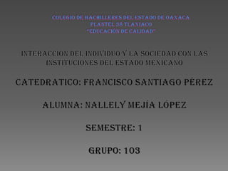 COLEGIO DE BACHILLERES DEL ESTADO DE OAXACA PLANTEL 38 TLAXIACO“EDUCACIÓN DE CALIDAD” INTERACCIÓN DEL INDIVIDUO Y LA SOCIEDAD CON LAS INSTITUCIONES DEL ESTADO MEXICANO CATEDRATICO: FRANCISCO SANTIAGO PÉREZ ALUMNA: NALLELY MEJÍA LÓPEZ SEMESTRE: 1 GRUPO: 103 