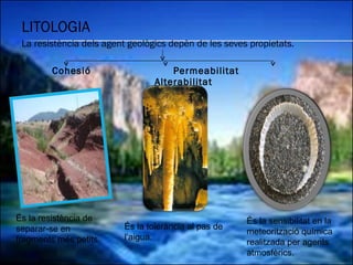 LITOLOGIA La resistència dels agent geològics depèn de les seves propietats. Cohesió  Permeabilitat  Alterabilitat És la sensibilitat en la meteorització química realitzada per agents atmosfèrics. És la resistència de separar-se en fragments més petits. És la tolerància al pas de l’aigua. 