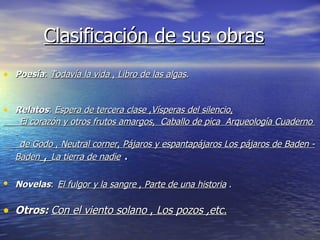 Clasificación de sus obras Poesía :  Todavía la vida  ,  Libro de las algas . Relatos :  Espera de tercera clase  , Vísperas del silencio , El corazón y otros frutos amargos ,  Caballo de pica   Arqueología   Cuaderno  de Godo  ,  Neutral corner ,  Pájaros y espantapájaros   Los pájaros de Baden -Baden  ,  La tierra de nadie  . Novelas :   El fulgor y la sangre  ,  Parte de una historia  . Otros:   Con el viento solano  ,  Los pozos ,etc. 