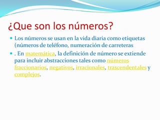 ¿Que son los números?Los números se usan en la vida diaria como etiquetas (números de teléfono, numeración de carreteras. En matemática, la definición de número se extiende para incluir abstracciones tales como números fraccionarios, negativos, irracionales, trascendentales y complejos.