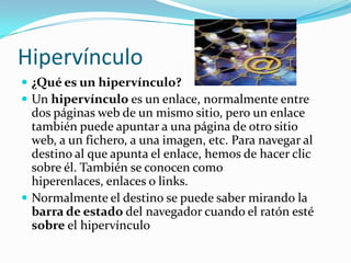 Hipervínculo   ¿Qué es un hipervínculo? Un hipervínculo es un enlace, normalmente entre dos páginas web de un mismo sitio, pero un enlace también puede apuntar a una página de otro sitio web, a un fichero, a una imagen, etc. Para navegar al destino al que apunta el enlace, hemos de hacer clic sobre él. También se conocen como hiperenlaces, enlaces o links. Normalmente el destino se puede saber mirando la barra de estado del navegador cuando el ratón esté sobre el hipervínculo