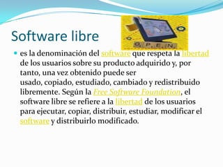 Software librees la denominación del software que respeta la libertad de los usuarios sobre su producto adquirido y, por tanto, una vez obtenido puede ser usado, copiado, estudiado, cambiado y redistribuido libremente. Según la Free Software Foundation, el software libre se refiere a la libertad de los usuarios para ejecutar, copiar, distribuir, estudiar, modificar el software y distribuirlo modificado.