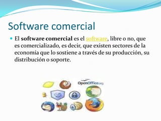 Software comercialEl software comercial es el software, libre o no, que es comercializado, es decir, que existen sectores de la economía que lo sostiene a través de su producción, su distribución o soporte.