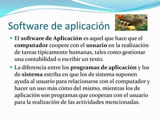 Software de aplicaciónEl software de Aplicación es aquel que hace que el computador coopere con el usuario en la realización de tareas típicamente humanas, tales como gestionar una contabilidad o escribir un texto.La diferencia entre los programas de aplicación y los de sistema estriba en que los de sistema suponen ayuda al usuario para relacionarse con el computador y hacer un uso más cómo del mismo, mientras los de aplicación son programas que cooperan con el usuario para la realización de las actividades mencionadas.