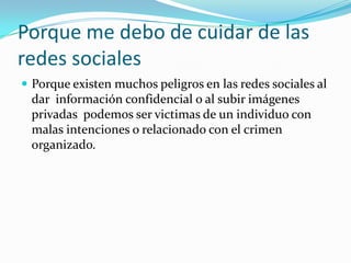 Porque me debo de cuidar de las redes socialesPorque existen muchos peligros en las redes sociales al dar  información confidencial o al subir imágenes privadas  podemos ser victimas de un individuo con malas intenciones o relacionado con el crimen organizado.