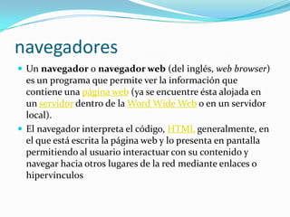 navegadoresUn navegador o navegador web (del inglés, web browser) es un programa que permite ver la información que contiene una página web(ya se encuentre ésta alojada en un servidor dentro de la Word Wide Web o en un servidor local).El navegador interpreta el código, HTML generalmente, en el que está escrita la página web y lo presenta en pantalla permitiendo al usuario interactuar con su contenido y navegar hacia otros lugares de la red mediante enlaces o hipervínculos