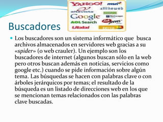 Buscadores  Los buscadores son un sistema informático que  busca archivos almacenados en servidores web gracias a su «spider» (o web crauler). Un ejemplo son los buscadores de internet (algunos buscan sólo en la web pero otros buscan además en noticias, servicios como google etc.) cuando se pide información sobre algún tema. Las búsquedas se hacen con palabras clave o con árboles jerárquicos por temas; el resultado de la búsqueda es un listado de direcciones web en los que se mencionan temas relacionados con las palabras clave buscadas.
