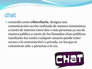 chatconocido como cibercharla, designa una comunicación escrita realizada de manera instantánea a través de internet entre dos o más personas ya sea de manera pública a través de los llamados chats públicos (mediante los cuales cualquier usuario puede tener acceso a la conversación) o privada, en los que se comunican sólo 2 personas a la vez.