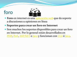 foroForo en internet es una aplicación web que da soporte a discusiones u opiniones en líneaSoportes para crear un foro en InternetSon muchos los soportes disponibles para crear un foro en Internet. Por lo general están desarrollados en PHP, Perl, ASP.NET o Java y funcionan con CGI ó Java.