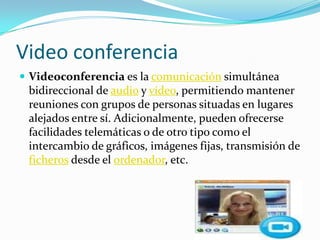 Video conferenciaVideoconferencia es la comunicación simultánea bidireccional de audio y vídeo, permitiendo mantener reuniones con grupos de personas situadas en lugares alejados entre sí. Adicionalmente, pueden ofrecerse facilidades telemáticas o de otro tipo como el intercambio de gráficos, imágenes fijas, transmisión de ficheros desde el ordenador, etc.