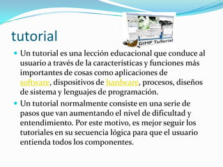 tutorialUn tutorial es una lección educacional que conduce al usuario a través de la características y funciones más importantes de cosas como aplicaciones de software, dispositivos de hardware, procesos, diseños de sistema y lenguajes de programación. Un tutorial normalmente consiste en una serie de pasos que van aumentando el nivel de dificultad y entendimiento. Por este motivo, es mejor seguir los tutoriales en su secuencia lógica para que el usuario entienda todos los componentes.