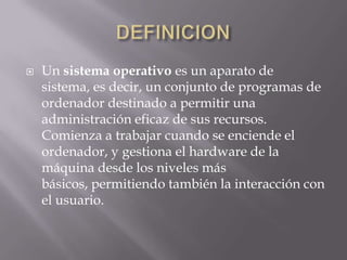 DEFINICIONUn sistema operativo es un aparato de sistema, es decir, un conjunto de programas de ordenador destinado a permitir una administración eficaz de sus recursos. Comienza a trabajar cuando se enciende el ordenador, y gestiona el hardware de la máquina desde los niveles más básicos, permitiendo también la interacción con el usuario.