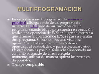 MULTIPROGRAMACIONEn un sistema multiprogramado la memoria principal alberga a más de un programa de usuario. La CPU ejecuta instrucciones de un programa, cuando el que se encuentra en ejecución realiza una operación de E/S; en lugar de esperar a que termine la operación de E/S, se pasa a ejecutar otro programa. Si éste realiza, a su vez, otra operación de E/S, se mandan las órdenes oportunas al controlador, y pasa a ejecutarse otro. De esta forma es posible, teniendo almacenado un conjunto adecuado de tareas en cada momento, utilizar de manera óptima los recursos disponibles.Tiempo compartido