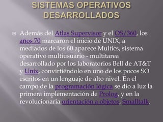 SISTEMAS OPERATIVOS DESARROLLADOSAdemás del Atlas Supervisor y el OS/360, los años 70 marcaron el inicio de UNIX, a mediados de los 60 aparece Multics, sistema operativo multiusuario - multitarea desarrollado por los laboratorios Bell de AT&T y Unix, convirtiéndolo en uno de los pocos SO escritos en un lenguaje de alto nivel. En el campo de la programación lógica se dio a luz la primera implementación de Prolog, y en la revolucionaria orientación a objetos, Smalltalk.