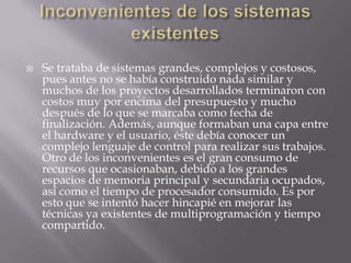 Inconvenientes de los sistemas existentesSe trataba de sistemas grandes, complejos y costosos, pues antes no se había construido nada similar y muchos de los proyectos desarrollados terminaron con costos muy por encima del presupuesto y mucho después de lo que se marcaba como fecha de finalización. Además, aunque formaban una capa entre el hardware y el usuario, éste debía conocer un complejo lenguaje de control para realizar sus trabajos. Otro de los inconvenientes es el gran consumo de recursos que ocasionaban, debido a los grandes espacios de memoria principal y secundaria ocupados, así como el tiempo de procesador consumido. Es por esto que se intentó hacer hincapié en mejorar las técnicas ya existentes de multiprogramación y tiempo compartido.