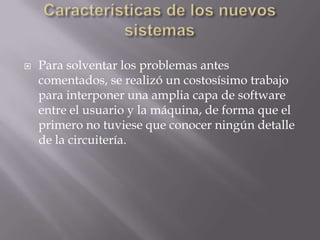 Características de los nuevos sistemasPara solventar los problemas antes comentados, se realizó un costosísimo trabajo para interponer una amplia capa de software entre el usuario y la máquina, de forma que el primero no tuviese que conocer ningún detalle de la circuitería.