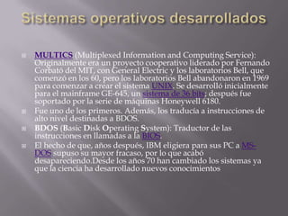 Sistemas operativos desarrolladosMULTICS (MultiplexedInformation and Computing Service): Originalmente era un proyecto cooperativo liderado por Fernando Corbató del MIT, con General Electric y los laboratorios Bell, que comenzó en los 60, pero los laboratorios Bell abandonaron en 1969 para comenzar a crear el sistema UNIX. Se desarrolló inicialmente para el mainframe GE-645, un sistema de 36 bits; después fue soportado por la serie de máquinas Honeywell 6180.Fue uno de los primeros. Además, los traducía a instrucciones de alto nivel destinadas a BDOS.BDOS (Basic Disk OperatingSystem): Traductor de las instrucciones en llamadas a la BIOS.El hecho de que, años después, IBM eligiera para sus PC a MS-DOS supuso su mayor fracaso, por lo que acabó desapareciendo.Desde los años 70 han cambiado los sistemas ya que la ciencia ha desarrollado nuevos conocimientos