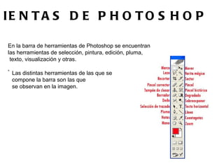 HERRAMIENTAS DE PHOTOSHOP  En la barra de herramientas de Photoshop se encuentran  las herramientas de selección, pintura, edición, pluma, texto, visualización y otras.                           < Las distintas herramientas de las que se  compone la barra son las que  se observan en la imagen.  