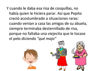 Y cuando le daba esa risa de cosquillas, no había quien le hiciera parar. Así que Pepito creció acostumbrado a situaciones raras: cuando venían a casa las amigas de su abuela, siempre terminaba desternillado de risa, porque no faltaba una viejecita que le tocase el pelo diciendo  "qué majo” 