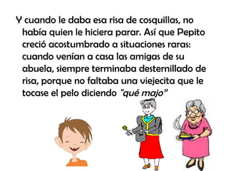Y cuando le daba esa risa de cosquillas, no había quien le hiciera parar. Así que Pepito creció acostumbrado a situaciones raras: cuando venían a casa las amigas de su abuela, siempre terminaba desternillado de risa, porque no faltaba una viejecita que le tocase el pelo diciendo  "qué majo” 