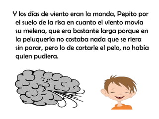 Y los días de viento eran la monda, Pepito por el suelo de la risa en cuanto el viento movía su melena, que era bastante larga porque en la peluquería no costaba nada que se riera sin parar, pero lo de cortarle el pelo, no había quien pudiera. 