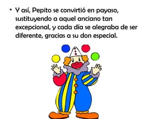Y así, Pepito se convirtió en payaso, sustituyendo a aquel anciano tan excepcional, y cada día se alegraba de ser diferente, gracias a su don especial. 