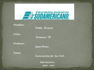 Nombre:  Pablo  Álvarez Ciclo:  Primero  “B” Profesor:  Juan Pérez Tama:  Generación de  los  S.O. Año lectivo:  2010 - 2011 