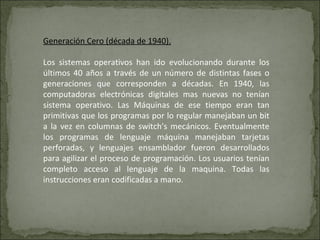 Generación Cero (década de 1940). Los sistemas operativos han ido evolucionando durante los últimos 40 años a través de un número de distintas fases o generaciones que corresponden a décadas. En 1940, las computadoras electrónicas digitales mas nuevas no tenían sistema operativo. Las Máquinas de ese tiempo eran tan primitivas que los programas por lo regular manejaban un bit a la vez en columnas de switch's mecánicos. Eventualmente los programas de lenguaje máquina manejaban tarjetas perforadas, y lenguajes ensamblador fueron desarrollados para agilizar el proceso de programación. Los usuarios tenían completo acceso al lenguaje de la maquina. Todas las instrucciones eran codificadas a mano. 