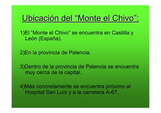 Ubicación del “Monte el Chivo”:
1)El “Monte el Chivo” se encuentra en Castilla y
  León (España).

2)En la provincia de Palencia.

3)Dentro de la provincia de Palencia se encuentra
  muy cerca de la capital.

4)Más concretamente se encuentra próximo al
  Hospital San Luís y a la carretera A-67.
 