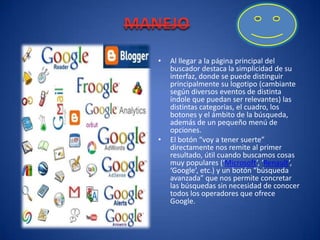 MANEJOAl llegar a la página principal del buscador destaca la simplicidad de su interfaz, donde se puede distinguir principalmente su logotipo (cambiante según diversos eventos de distinta índole que puedan ser relevantes) las distintas categorías, el cuadro, los botones y el ámbito de la búsqueda, además de un pequeño menú de opciones.El botón “voy a tener suerte” directamente nos remite al primer resultado, útil cuando buscamos cosas muy populares (‘Microsoft’, ‘Renault’, ‘Google’, etc.) y un botón “búsqueda avanzada” que nos permite concretar las búsquedas sin necesidad de conocer todos los operadores que ofrece Google.