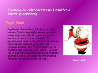 Exemplo de celebracións no Hemisferio Norte (Decembro) Papá Noel Papá Noel, Santa Claus, Pai Nadal, ou San Nicolás Colacho son algúns nomes que sexan universalmente coñecido como o lendario personaxe da cultura occidental trae agasallos aos nenos no Nadal. É un personaxe inspirada por un bispo grego cristián chamado Nicolau, que viviu no século IV, na Anatolia, nos vales da Lícia (actual Turquía). Foi un dos máis reverenciados polos cristiáns da Idade Media, que aínda se conservan as reliquias na basílica en Bari (Italia).  Papá Noel 