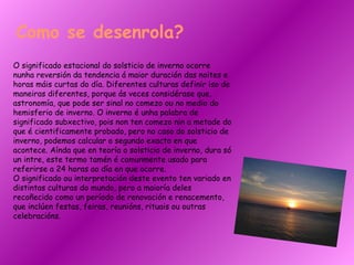 O significado estacional do solsticio de inverno ocorre nunha reversión da tendencia á maior duración das noites e horas máis curtas do día. Diferentes culturas definir iso de maneiras diferentes, porque ás veces considérase que, astronomía, que pode ser sinal no comezo ou no medio do hemisferio de inverno. O inverno é unha palabra de significado subxectivo, pois non ten comezo nin a metade do que é cientificamente probado, pero no caso do solsticio de inverno, podemos calcular o segundo exacto en que acontece. Aínda que en teoría o solsticio de inverno, dura só un intre, este termo tamén é comunmente usado para referirse a 24 horas ao día en que ocorre.  O significado ou interpretación deste evento ten variado en distintas culturas do mundo, pero a maioría deles recoñecido como un período de renovación e renacemento, que inclúen festas, feiras, reunións, rituais ou outras celebracións. Como se desenrola? 