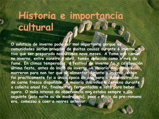 O solsticio de inverno pode ser moi importante porque as comunidades serían privados de moitas cousas durante o inverno, e tivo que ser preparada nos últimos nove meses. A fame era común no inverno, entre xaneiro e abril, tamén coñecido como o mes da fame. En climas temperados, o festival de inverno foi a celebración última festa, antes do inicio do inverno. A maioría dos animais morreron para non ter que se alimentar durante o inverno, entón foi practicamente foi a única época do ano para a subministración de carne fresca dispoñible. A maioría dos viños e cervexa durante a colleita anual foi, finalmente, fermentados e listo para beber agora. O máis intenso da observancia non estaba sempre o día seguinte (pola noite ou de madrugada), pero o inicio da pre-romana era, comezou a caer o venres anterior. Historia e importancia cultural 