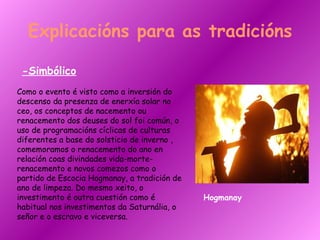Explicacións para as tradicións -Simbólico Como o evento é visto como a inversión do descenso da presenza de enerxía solar no ceo, os conceptos de nacemento ou renacemento dos deuses do sol foi común, o uso de programacións cíclicas de culturas diferentes a base do solsticio de inverno , comemoramos o renacemento do ano en relación coas divindades vida-morte-renacemento e novos comezos como o partido de Escocia Hogmanay, a tradición de ano de limpeza. Do mesmo xeito, o investimento é outra cuestión como é habitual nos investimentos da Saturnália, o señor e o escravo e viceversa.   Hogmanay 