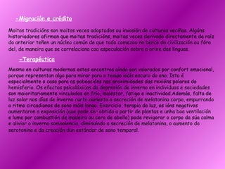 -Migración e crédito Moitas tradicións son moitas veces adoptados ou invasión de culturas veciñas. Algúns historiadores afirman que moitas tradicións, moitas veces derivado directamente da raíz do anterior teñen un núcleo común de que todo comezou no berce da civilización ou fóra del, de maneira que se correlaciona coa especulación sobre a orixe das linguas.   -Terapéutica Mesmo en culturas modernas estes encontros aínda son valorados por confort emocional, porque representan algo para mirar para o tempo máis escuro do ano. Isto é especialmente o caso para as poboacións nas proximidades das rexións polares do hemisferio. Os efectos psicolóxicos da depresión de inverno en individuos e sociedades son maioritariamente vinculados en frío, malestar, fatiga e inactividad.Además, falta de luz solar nos días de inverno curto aumenta a secreción de melatonina corpo, empurrando o ritmo circadianos de sono máis longo. Exercicio, terapia da luz, os ións negativos aumentaron a exposición (que pode ser obtido a partir de plantas e unha boa ventilación e lume por combustión de madeira ou cera de abella) pode revigorar o corpo da súa calma e aliviar o inverno somnolencia, diminuíndo a secreción de melatonina, o aumento da serotonina e da creación dun estándar de sono temporal.   