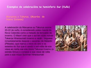 Exemplos de celebracións no hemisferio Sur (Xuño) Maruaroa o Takurua, (Maoríes  de Nueva Zelanda)   A celebración do Maruaroa ou Takurua ocorre 20-22 de xuño, é considerado polos maoris de Nova Celandia como a metade da tempada de inverno. O Maorí cren que o sol ten dúas noivas Takarúa Hineraumati inverno e verán. Séguese inmediatamente despois o ascenso de Matariki (Pléiade), que marca o inicio do ano e os estados do Sur que é cando o sol volta da súa viaxe ao norte coa súa moza Takurua inverno (a estrela Sirius) e comeza a súa viaxe de volta para a súa moza Summer Hineraumati 