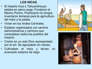 LOS INCAS El imperio Inca o Tahuantinsuyo estaba en pleno auge.  Fundaron el Machu Picchu. Practicaron la cirugía, inventaron terrazas para la agricultura del maíz y la patata.  Vivian en los Andes Centrales.  Estaban organizados con centros administrativos y caminos que conectaban todos los pueblos del Imperio Creían en un solo Dios representado por el sol. Se agrupaban en clanes. Cultivaban el maíz y tenían un avanzado sistema de riego  