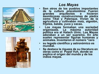 Los Mayas Son otros de los pueblos importantes de la cultura precolombina Fueron grandes arquitectos e hicieron asombrosas construcciones de piedra como Tikal y Palenque. Vivian de la agricultura y cultivaban maíz, algodón, frijoles, batata, yuca y cacao.  Los mayas formaban una sociedad organizada. La máxima autoridad política era el Halach Uinic. Los Mayas adoraban a un ser supremo. En arte suelen representar figuras humanas y animales. Inventaron el número "cero su legado científico y astronómico es mundial.  Se destaca la riqueza de su literatura en obras como el  Popol Vuh, donde se explica el origen del mundo y de los indios mayas.   