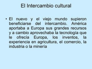 El Intercambio cultural El nuevo y el viejo mundo supieron beneficiarse del intercambio. América aportaba a Europa sus grandes recursos y a cambio aprovechaba la tecnología que le ofrecía Europa, los inventos, la experiencia en agricultura, el comercio, la industria o la minería 