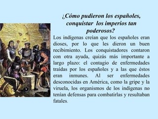 ¿ Cómo pudieron los españoles, conquistar  los imperios tan poderosos?   Los indígenas creían que los españoles eran dioses, por lo que les dieron un buen recibimiento. Los conquistadores contaron con otra ayuda, quizás más importante a largo plazo: el contagio de enfermedades traídas por los españoles y a las que éstos eran inmunes. Al ser enfermedades desconocidas en América, como la gripe y la viruela, los organismos de los indígenas no tenían defensas para combatirlas y resultaban fatales .  