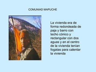 COMUNIAD MAPUCHE La vivienda era de forma redondeada de paja y barro con techo cónico y rectangular con dos aguas y en el centro de la vivienda tenían fogatas para calentar la vivienda   