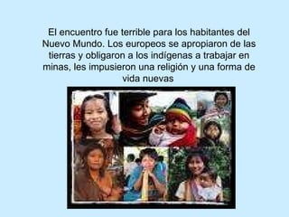 El encuentro fue terrible para los habitantes del Nuevo Mundo. Los europeos se apropiaron de las tierras y obligaron a los indígenas a trabajar en minas, les impusieron una religión y una forma de vida nuevas   
