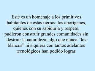 Este es un homenaje a los primitivos habitantes de estas tierras: los aborígenes, quienes con su sabiduría y respeto, pudieron construir grandes comunidades sin destruir la naturaleza, algo que nunca “los blancos” ni siquiera con tantos adelantos tecnológicos han podido lograr   