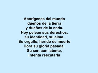Aborígenes del mundo dueños de la tierra y dueños de la nada. Hoy pelean sus derechos, su identidad, su alma. Su orgullo, herido de muerte llora su gloria pasada. Su ser, aun latente, intenta rescatarla 