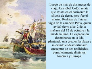 Luego de más de dos meses de viaje, Cristóbal Colón relata que avistó en el horizonte la silueta de tierra, pero fue el marino Rodrigo de Triana, vigía de la carabela Pinta, quien avistó tierra a las 2 de la mañana del 12 de octubre a la luz de la luna. La expedición desembarca en la isla, plantando una cruz en la playa e iniciando el desafortunado encuentro de dos realidades, completamente distintos: América y Europa.  