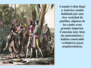 Cuando Colón llegó a América estaba habitada por una rica variedad de pueblos, algunos de los cuales eran grandes imperios. Conocían muy bien las matemáticas y habían construido verdaderas joyas arquitectónicas. 