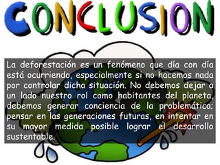 La deforestación es un fenómeno que día con día
está ocurriendo, especialmente si no hacemos nada
por controlar dicha situación. No debemos dejar a
un lado nuestro rol como habitantes del planeta,
debemos generar conciencia de la problemática;
pensar en las generaciones futuras, en intentar en
su mayor medida posible lograr el desarrollo
sustentable.
 