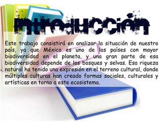 Este trabajo consistirá en analizar la situación de nuestro
país, ya que México es uno de los países con mayor
biodiversidad en el planeta, y una gran parte de esa
biodiversidad depende de los bosques y selvas. Esa riqueza
natural ha tenido una expresión en el terreno cultural, donde
múltiples culturas han creado formas sociales, culturales y
artísticas en torno a este ecosistema.
 